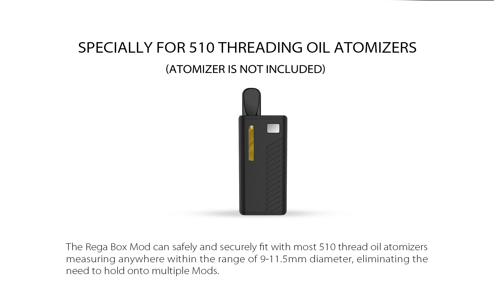 The Rega Box Mod can safely and securely fit with most 510 thread oil atomizers measuring anywhere within the range of 9-11.5mm diameter, eliminating the need to hold onto multiple Mods.