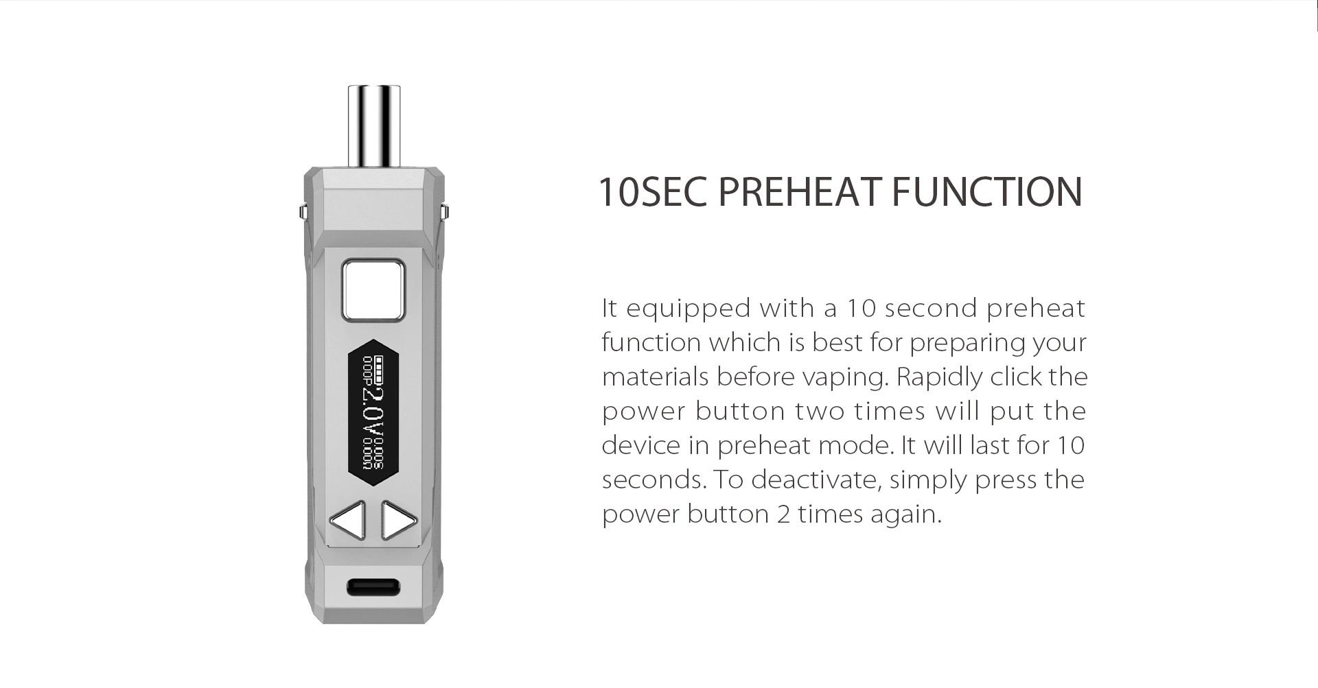 The Yocan UNI Pro equipped with a 10 second preheat function which is best for preparing your materials before vaping.